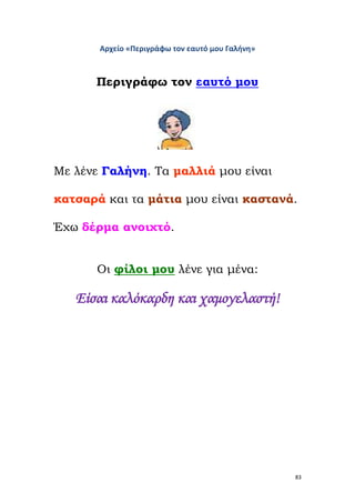 83
Αρχείο «Περιγράφω τον εαυτό μου Γαλήνη»
Περιγράφω τον εαυτό μου
Με λένε Γαλήνη. Τα μαλλιά μου είναι
κατσαρά και τα μάτια μου είναι καστανά.
Έχω δέρμα ανοιχτό.
Οι φίλοι μου λένε για μένα:
Είσαι καλόκαρδη και χαμογελαστή!
 