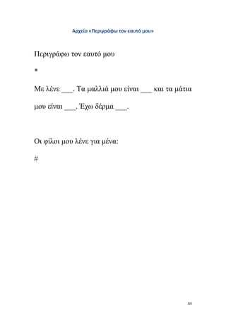 84
Αρχείο «Περιγράφω τον εαυτό μου»
Περιγράφω τον εαυτό μου
*
Με λένε ___. Τα μαλλιά μου είναι ___ και τα μάτια
μου είναι ___. Έχω δέρμα ___.
Οι φίλοι μου λένε για μένα:
#
 