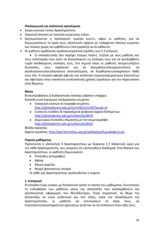 86
Παιδαγωγική και Διδακτική προσέγγιση
 Διερευνητικού τύπου δραστηριότητα.
 Πρακτική άσκηση σε ποικιλία κειμενικών ειδών.
 Χρησιμοποιείται η προσέγγιση «μαύρο κουτί», αφού οι μαθητές, για να
δημιουργήσουν τα έργα τους, αξιοποιούν αρχεία με υπάρχοντα πλαίσια κειμένου
και πίνακες χωρίς να εμβαθύνουν στα εργαλεία αυτά καθαυτά.
 Οι μαθητές εργάζονται ομαδοσυνεργατικά (ομάδες των 2-3 ατόμων).
 Ο εκπαιδευτικός δεν παρέχει έτοιμες λύσεις. Συζητά με τους μαθητές και
τους υποστηρίζει έτσι ώστε να δικαιολογούν τις επιλογές τους και να αντιληφθούν
τυχόν λανθασμένες επιλογές τους. Στα σημεία όπου οι μαθητές αντιμετωπίζουν
δυσκολίες, τους παρακινεί για να δοκιμάσουν/πειραματιστούν, να
αξιολογήσουν/αιτιολογήσουν αποτελέσματα, να διορθώσουν/αναιρέσουν λάθη
τους κλπ. Η εστίαση αφορά αφενός την απόκτηση τεχνικών/χειριστικών δεξιοτήτων
και αφετέρου στην ικανότητα συνδυαστικής χρήσης εργαλείων για την παρουσίαση
ενός θέματος.
Μέσα
Βιντεοπροβολέας ή διαδραστικός πίνακας (εφόσον υπάρχει)
Εκπαιδευτικό λογισμικό επεξεργασίας κειμένου
 Εισαγωγή εικόνων σε έγγραφο κειμένου:
http://photodentro.edu.gr/lor/r/8521/1169?locale=el
 Συσκευές εισόδου & παραγόμενα ψηφιακά αρχεία δεδομένων:
http://photodentro.edu.gr/v/item/ds/8470
 Δημιουργώ πινακίδες σήμανσης με τον κειμενογράφο:
http://photodentro.edu.gr/v/item/ds/8355
Φύλλα εργασίας
Αρχεία εργασίας: http://eprl.korinthos.uop.gr/odekptpe/B.pinakides.k.zip.
Πορεία μαθήματος
Προτείνεται η υλοποίηση 4 δραστηριοτήτων με διάρκεια 1-2 διδακτικές ώρες για
την κάθε δραστηριότητα, που μπορούν να υλοποιηθούν διαδοχικά. Στα πλαίσια των
δραστηριοτήτων, οι μαθητές δημιουργούν:
 Πινακίδες (επιγραφές)
 Αφίσα
 Μικρή αγγελία
 Μικρή φανταστική ιστορία
Σε κάθε μία δραστηριότητα, ακολουθείται η πορεία:
1. Εισαγωγή
Ο εκπαιδευτικός εισάγει με δελεαστικό τρόπο το σκοπό του μαθήματος. Κινητοποιεί
το ενδιαφέρον των μαθητών μέσω της αποστολής που αναλαμβάνουν και
αξιοποιώντας εφαρμογές του Φωτόδεντρου. Είναι σημαντικό, το θέμα της
αποστολής να είναι αυθεντικό και στο τέλος, κατά την ολοκλήρωση της
δραστηριότητας, οι μαθητές να εκτυπώσουν τα έργα τους, να
συζητήσουν/αναστοχαστούν σχετικά με αυτά και να τα στολίσουν στην τάξη τους.
 