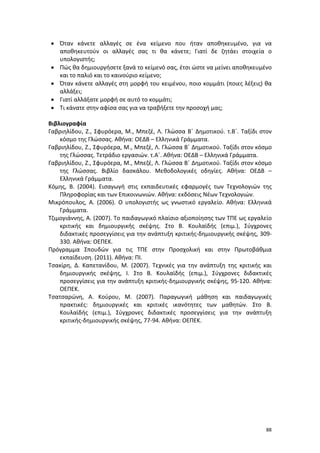 88
 Όταν κάνετε αλλαγές σε ένα κείμενο που ήταν αποθηκευμένο, για να
αποθηκευτούν οι αλλαγές σας τι θα κάνετε; Γιατί δε ζητάει στοιχεία ο
υπολογιστής;
 Πώς θα δημιουργήσετε ξανά το κείμενό σας, έτσι ώστε να μείνει αποθηκευμένο
και το παλιό και το καινούριο κείμενο;
 Όταν κάνετε αλλαγές στη μορφή του κειμένου, ποιο κομμάτι (ποιες λέξεις) θα
αλλάξει;
 Γιατί αλλάξατε μορφή σε αυτό το κομμάτι;
 Τι κάνατε στην αφίσα σας για να τραβήξετε την προσοχή μας;
Βιβλιογραφία
Γαβριηλίδου, Ζ., Σφυρόερα, Μ., Μπεζέ, Λ. Γλώσσα Β΄ Δημοτικού. τ.Β΄. Ταξίδι στον
κόσμο της Γλώσσας. Αθήνα: ΟΕΔΒ – Ελληνικά Γράμματα.
Γαβριηλίδου, Ζ., Σφυρόερα, Μ., Μπεζέ, Λ. Γλώσσα Β΄ Δημοτικού. Ταξίδι στον κόσμο
της Γλώσσας. Τετράδιο εργασιών. τ.Α΄. Αθήνα: ΟΕΔΒ – Ελληνικά Γράμματα.
Γαβριηλίδου, Ζ., Σφυρόερα, Μ., Μπεζέ, Λ. Γλώσσα Β΄ Δημοτικού. Ταξίδι στον κόσμο
της Γλώσσας. Βιβλίο δασκάλου. Μεθοδολογικές οδηγίες. Αθήνα: ΟΕΔΒ –
Ελληνικά Γράμματα.
Κόμης, Β. (2004). Εισαγωγή στις εκπαιδευτικές εφαρμογές των Τεχνολογιών της
Πληροφορίας και των Επικοινωνιών. Αθήνα: εκδόσεις Νέων Τεχνολογιών.
Μικρόπουλος, Α. (2006). Ο υπολογιστής ως γνωστικό εργαλείο. Αθήνα: Ελληνικά
Γράμματα.
Τζιμογιάννης, Α. (2007). Το παιδαγωγικό πλαίσιο αξιοποίησης των ΤΠΕ ως εργαλείο
κριτικής και δημιουργικής σκέψης. Στο Β. Κουλαϊδής (επιμ.), Σύγχρονες
διδακτικές προσεγγίσεις για την ανάπτυξη κριτικής-δημιουργικής σκέψης, 309-
330. Αθήνα: ΟΕΠΕΚ.
Πρόγραμμα Σπουδών για τις ΤΠΕ στην Προσχολική και στην Πρωτοβάθμια
εκπαίδευση. (2011). Αθήνα: ΠΙ.
Τσακίρη, Δ. Καπετανίδου, Μ. (2007). Τεχνικές για την ανάπτυξη της κριτικής και
δημιουργικής σκέψης, Ι. Στο Β. Κουλαϊδής (επιμ.), Σύγχρονες διδακτικές
προσεγγίσεις για την ανάπτυξη κριτικής-δημιουργικής σκέψης, 95-120. Αθήνα:
ΟΕΠΕΚ.
Τσατσαρώνη, Α. Κούρου, Μ. (2007). Παραγωγική μάθηση και παιδαγωγικές
πρακτικές: δημιουργικές και κριτικές ικανότητες των μαθητών. Στο Β.
Κουλαϊδής (επιμ.), Σύγχρονες διδακτικές προσεγγίσεις για την ανάπτυξη
κριτικής-δημιουργικής σκέψης, 77-94. Αθήνα: ΟΕΠΕΚ.
 