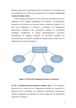 8
Απώτερος στόχος είναι η προετοιμασία όλων των μαθητών για την εκπαίδευση και
την παραπέρα ζωή τους, καθώς και τη συμμετοχή τους στη σύγχρονη κοινωνία της
γνώσης (knowledge society).
Το Νέο Πρόγραμμα Σπουδών για τις ΤΠΕ στο Δημοτικό έχει λάβει υπόψη ότι οι
τεχνολογίες και τα ψηφιακά περιβάλλοντα θα συνεχίσουν να αναπτύσσονται
δυναμικά και να διεισδύουν στο κοινωνικό πεδίο με ταχύτατους ρυθμούς. Για το
λόγο υατό, προσδιορίζει και εξειδικεύει τις διαστάσεις του πληροφορικού
γραμματισμού ανεξάρτητα από συγκεκριμένα εργαλεία και τεχνολογικές
πλατφόρμες. Διαρθρώνεται σε τέσσερις αλληλοεξαρτώμενες συνιστώσες,
ακολουθώντας τα σύγχρονα θεωρητικά και ερευνητικά πορίσματα και
ενσωματώνοντας στην ελληνική εκπαιδευτική πραγματικότητα στοιχεία από τις
διεθνείς τάσεις και πρακτικές (Σχήμα 1).
Σχήμα 1. Οι ΤΠΕ στο Νέο Πρόγραμμα Σπουδών του Δημοτικού
Οι ΤΠΕ ως μαθησιακό-γνωστικό εργαλείο (cognitive tool): Οι ΤΠΕ διατρέχουν
οριζόντια όλα τα αντικείμενα του Προγράμματος Σπουδών του Δημοτικού και
θεωρούνται μέσο υποστήριξης των σύγχρονων παιδαγωγικών προσεγγίσεων,
εργαλείο συνεργασίας και ανάπτυξης της κριτικής σκέψης και της δημιουργικής
ικανότητας των μαθητών.
Εργαλείο
έκφρασης και
επικοινωνίας
Εργαλείο
επίλυσης
προβλημάτων
Γνωστικό
εργαλείο
Κοινωνικό
φαινόμενο
Οι ΤΠΕ στο Π.Σ.
του Δημοτικού
 