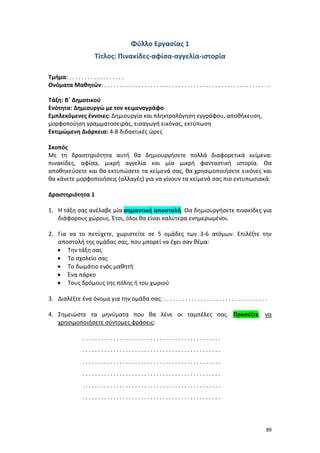 89
Φύλλο Εργασίας 1
Τίτλος: Πινακίδες-αφίσα-αγγελία-ιστορία
Τμήμα: . . . . . . . . . . . . . . . . . .
Ονόματα Μαθητών: . . . . . . . . . . . . . . . . . . . . . . . . . . . . . . . . . . . . . . . . . . . . . . . . . . . . . .
Τάξη: Β΄ Δημοτικού
Ενότητα: Δημιουργώ με τον κειμενογράφο
Εμπλεκόμενες έννοιες: Δημιουργία και πληκτρολόγηση εγγράφου, αποθήκευση,
μορφοποίηση γραμματοσειράς, εισαγωγή εικόνας, εκτύπωση
Εκτιμώμενη Διάρκεια: 4-8 διδακτικές ώρες
Σκοπός
Με τη δραστηριότητα αυτή θα δημιουργήσετε πολλά διαφορετικά κείμενα:
πινακίδες, αφίσα, μικρή αγγελία και μία μικρή φανταστική ιστορία. Θα
αποθηκεύσετε και θα εκτυπώσετε τα κείμενά σας, θα χρησιμοποιήσετε εικόνες και
θα κάνετε μορφοποιήσεις (αλλαγές) για να γίνουν τα κείμενά σας πιο εντυπωσιακά.
Δραστηριότητα 1
1. Η τάξη σας ανέλαβε μία σημαντική αποστολή. Θα δημιουργήσετε πινακίδες για
διάφορους χώρους. Έτσι, όλοι θα είναι καλύτερα ενημερωμένοι.
2. Για να το πετύχετε, χωριστείτε σε 5 ομάδες των 3-6 ατόμων. Επιλέξτε την
αποστολή της ομάδας σας, που μπορεί να έχει σαν θέμα:
 Την τάξη σας
 Το σχολείο σας
 Το δωμάτιο ενός μαθητή
 Ένα πάρκο
 Τους δρόμους της πόλης ή του χωριού
3. Διαλέξτε ένα όνομα για την ομάδα σας: . . . . . . . . . . . . . . . . . . . . . . . . . . . . . . . . . .
4. Σημειώστε τα μηνύματα που θα λένε οι ταμπέλες σας. Προσέξτε, να
χρησιμοποιήσετε σύντομες φράσεις:
. . . . . . . . . . . . . . . . . . . . . . . . . . . . . . . . . . . . . . . . . . . . .
. . . . . . . . . . . . . . . . . . . . . . . . . . . . . . . . . . . . . . . . . . . . .
. . . . . . . . . . . . . . . . . . . . . . . . . . . . . . . . . . . . . . . . . . . . .
. . . . . . . . . . . . . . . . . . . . . . . . . . . . . . . . . . . . . . . . . . . . .
. . . . . . . . . . . . . . . . . . . . . . . . . . . . . . . . . . . . . . . . . . . . .
. . . . . . . . . . . . . . . . . . . . . . . . . . . . . . . . . . . . . . . . . . . . .
 