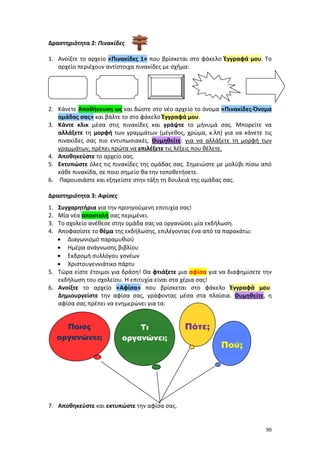 90
Δραστηριότητα 2: Πινακίδες
1. Ανοίξτε το αρχείο «Πινακίδες 1» που βρίσκεται στο φάκελο Έγγραφά μου. Το
αρχείο περιέχουν αντίστοιχα πινακίδες με σχήμα:
2. Κάνετε Αποθήκευση ως και δώστε στο νέο αρχείο το όνομα «Πινακίδες-Όνομα
ομάδας σας» και βάλτε το στο φάκελο Έγγραφά μου.
3. Κάντε κλικ μέσα στις πινακίδες και γράψτε το μήνυμά σας. Μπορείτε να
αλλάξετε τη μορφή των γραμμάτων (μέγεθος, χρώμα, κ.λπ) για να κάνετε τις
πινακίδες σας πιο εντυπωσιακές. Θυμηθείτε: για να αλλάξετε τη μορφή των
γραμμάτων, πρέπει πρώτα να επιλέξετε τις λέξεις που θέλετε.
4. Αποθηκεύστε το αρχείο σας.
5. Εκτυπώστε όλες τις πινακίδες της ομάδας σας. Σημειώστε με μολύβι πίσω από
κάθε πινακίδα, σε ποιο σημείο θα την τοποθετήσετε.
6. Παρουσιάστε και εξηγείστε στην τάξη τη δουλειά της ομάδας σας.
Δραστηριότητα 3: Αφίσες
1. Συγχαρητήρια για την προηγούμενη επιτυχία σας!
2. Μία νέα αποστολή σας περιμένει.
3. Το σχολείο ανέθεσε στην ομάδα σας να οργανώσει μία εκδήλωση.
4. Αποφασίστε το θέμα της εκδήλωσης, επιλέγοντας ένα από τα παρακάτω:
 Διαγωνισμό παραμυθιού
 Ημέρα ανάγνωσης βιβλίου
 Εκδρομή συλλόγου γονέων
 Χριστουγεννιάτικο πάρτυ
5. Τώρα είστε έτοιμοι για δράση! Θα φτιάξετε μια αφίσα για να διαφημίσετε την
εκδήλωση του σχολείου. Η επιτυχία είναι στα χέρια σας!
6. Ανοίξτε το αρχείο «Αφίσα» που βρίσκεται στο φάκελο Έγγραφά μου.
Δημιουργείστε την αφίσα σας, γράφοντας μέσα στα πλαίσια. Θυμηθείτε, η
αφίσα σας πρέπει να ενημερώνει για τα:
7. Αποθηκεύστε και εκτυπώστε την αφίσα σας.
Τι
οργανώνει;
Πότε;
Πού;
Ποιος
οργανώνει;
 