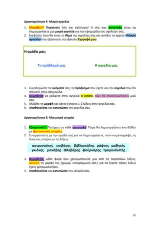 92
Δραστηριότητα 4: Μικρή αγγελία
1. Μπράβο!!! Πηγαίνετε όλο και καλύτερα! Η νέα σας αποστολή είναι να
δημιουργήσετε μια μικρή αγγελία για την εφημερίδα του σχολείου σας.
2. Σκεφτείτε ποιο θα είναι το θέμα της αγγελίας σας και ανοίξτε το αρχείο «Μικρή
αγγελία» που βρίσκεται στο φάκελο Έγγραφά μου.
Η ομάδα μας:
Το πρόβλημά μας Η αγγελία μας
3. Συμπληρώστε τα ονόματά σας, το πρόβλημα που έχετε και την αγγελία που θα
στείλετε στην εφημερίδα.
4. Θυμηθείτε να γράψετε στην αγγελία τι ζητάτε, πώς θα επικοινωνήσουν μαζί
σας.
5. Αλλάξτε τη μορφή και κάντε έντονες 1-2 λέξεις στην αγγελία σας.
6. Αποθηκεύστε και εκτυπώστε την αγγελία σας.
Δραστηριότητα 5: Μια μικρή ιστορία
1. Εξαιρετικά!!! Πετύχατε σε κάθε αποστολή! Τώρα θα δημιουργήσετε ένα βιβλίο
με φανταστικές ιστορίες.
2. Συνεργαστείτε με την ομάδα σας για να δημιουργήσετε, στον κειμενογράφο, τη
δική σας ιστορία με τις λέξεις:
αστροναύτης επιβάτης βιβλιοπώλης ράφτης μαθητής
γκιόνης μανάβης Φλεβάρης φούρναρης τραγουδιστής
3. Θυμηθείτε, κάθε φορά που χρησιμοποιείτε μια από τις παραπάνω λέξεις,
αλλάξτε τη μορφή της (χρώμα, υπογράμμιση κλπ.) για να ξέρετε πόσες λέξεις
έχετε χρησιμοποιήσει.
4. Αποθηκεύστε και εκτυπώστε την ιστορία σας.
 