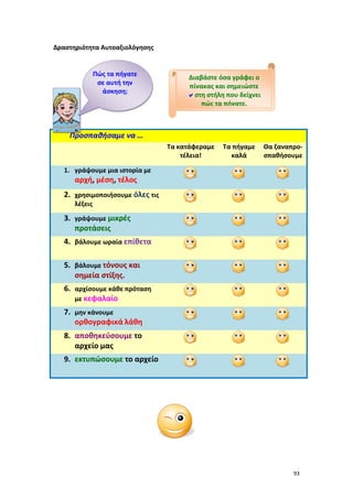 93
Δραστηριότητα Αυτοαξιολόγησης
Προσπαθήσαμε να …
Τα κατάφεραμε
τέλεια!
Τα πήγαμε
καλά
Θα ξαναπρο-
σπαθήσουμε
1. γράψουμε μια ιστορία με
αρχή, μέση, τέλος
2. χρησιμοποιήσουμε όλες τις
λέξεις
3. γράψουμε μικρές
προτάσεις
4. βάλουμε ωραία επίθετα
5. βάλουμε τόνους και
σημεία στίξης.
6. αρχίσουμε κάθε πρόταση
με κεφαλαίο
7. μην κάνουμε
ορθογραφικά λάθη
8. αποθηκεύσουμε το
αρχείο μας
9. εκτυπώσουμε το αρχείο
Πώς τα πήγατε
σε αυτή την
άσκηση;
Διαβάστε όσα γράφει ο
πίνακας και σημειώστε
στη στήλη που δείχνει
πώς τα πήγατε.
 