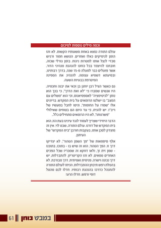 ‫בוחן‬ ‫במבט‬61
‫לסיכום‬ ‫נוספות‬ ‫מילים‬ ‫וכמה‬
‫זהו‬ ‫לא‬ .‫הקשות‬ ‫משעותיו‬ ‫באחת‬ ‫נמצא‬ ‫התורה‬ ‫עולם‬
‫ורגיש‬ ‫חמור‬ ‫הנושא‬ .‫ואחרים‬ ‫כאלו‬ ‫לגימיקים‬ ‫הזמן‬
,‫שכזה‬ ‫גורלי‬ ‫בזמן‬ .‫ניגוח‬ ‫למטרות‬ ‫אותו‬ ‫לנצל‬ ‫מכדי‬
,‫הדור‬ ‫מנהיגי‬ ‫להנהגת‬ ‫כוחנו‬ ‫בכל‬ ‫להיצמד‬ ‫חובתנו‬
,‫רבותינו‬ ‫בדרך‬ ,‫שנה‬ 15-‫מ‬ ‫למעלה‬ ‫כבר‬ ‫פועלים‬ ‫אשר‬
‫הספינה‬ ‫את‬ ‫להנהיג‬ ,‫עצומה‬ ‫דשמיא‬ ‫ובסיעתא‬
.‫השעה‬ ‫בבעיות‬ ‫המיטרפת‬
,‫וחכמיה‬ ‫יבנה‬ ‫את‬ ‫זכאי‬ ‫בן‬ ‫יוחנן‬ ‫רבן‬ ‫הציל‬ ‫כאשר‬ ‫גם‬
‫הוא‬ ‫בכך‬ ‫כי‬ ,"‫הדרך‬ ‫זאת‬ ‫"לא‬ ‫כי‬ ‫שסברו‬ ‫אנשים‬ ‫היו‬
‫עם‬ ‫"משלים‬ ‫הוא‬ ‫וכי‬ ,‫לאספסיאנוס‬ "‫"לגיטימציה‬ ‫נותן‬
‫בריונים‬ .‫המקדש‬ ‫בית‬ ‫על‬ ‫הרומאים‬ ‫ישלטו‬ ‫בו‬ "‫המצב‬
‫של‬ ‫במעשיו‬ ‫לחבל‬ ‫וניסו‬ ,"‫החומות‬ ‫על‬ ‫"שמרו‬ ‫אלו‬
‫שאילולי‬ ‫בטוחים‬ ‫הם‬ ‫היום‬ ‫עד‬ ‫כי‬ ,‫להניח‬ ‫יש‬ .‫ריב"ז‬
..‫כלל‬ ‫מתחילים‬ ‫הרומאים‬ ‫היו‬ ‫לא‬ ,"‫"פשרנותו‬
‫הוא‬ ,‫הזו‬ ‫בעת‬ ‫עינינו‬ ‫לנגד‬ ‫לעמוד‬ ‫שצריך‬ ‫היחידי‬ ‫הדבר‬
‫זה‬ ‫אין‬ .‫לוי‬ ‫שבט‬ ,‫התורה‬ ‫עולם‬ .‫דורנו‬ ‫של‬ ‫המקדש‬ ‫בית‬
‫של‬ "‫המקדש‬ ‫"בית‬ ‫חורבן‬ ‫בעקבות‬ ,‫אותו‬ ‫לסכן‬ ‫מוצדק‬
.‫העיתון‬
‫יצדיקו‬ ‫לא‬ ,"‫הטהור‬ ‫השמן‬ ‫"פך‬ ‫של‬ ‫סיסמאות‬ ‫אלף‬
‫בתוכנו‬ ,‫בתוכו‬ - ‫בו‬ ‫שיש‬ ‫זה‬ ‫הוא‬ ,‫הטהור‬ ‫הפך‬ .‫זו‬ ‫דרך‬
‫הפכים‬ ‫שכל‬ ‫שמכריז‬ ‫זה‬ ‫דווקא‬ ‫ולאו‬ ,‫זך‬ ‫זית‬ ‫שמן‬ -
‫יש‬ ,‫להתבדלות‬ .‫הקריטריון‬ ‫זהו‬ ‫לא‬ .‫טמאים‬ ‫האחרים‬
‫לא‬ .‫מבורכת‬ ‫דרך‬ .‫ואמיתית‬ ‫פנימית‬ .‫וישרה‬ ‫נכונה‬ ‫דרך‬
‫התורה‬ ‫לעולם‬ ‫הניחו‬ .‫ההתבדלות‬ ‫תיבחן‬ ‫רפש‬ ‫בהטלת‬
‫מהטל‬ ‫לכם‬ ‫חדלו‬ .‫רבותיו‬ ‫בהנהגת‬ ‫כדרכו‬ ‫להתנהל‬
!‫הרע‬ ‫חדלו‬ .‫ורפש‬ ‫דופי‬
 