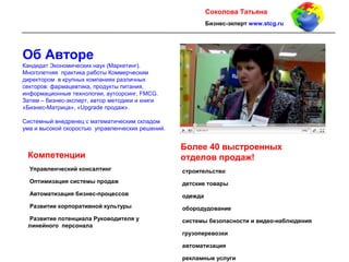 2
Cоколова Татьяна
Бизнес-экперт www.stcg.ru
Об Авторе
Кандидат Экономических наук (Маркетинг).
Многолетняя практика работы Коммерческим
директором в крупных компаниях различных
секторов: фармацевтика, продукты питания,
информационные технологии, аутсорсинг, FMCG.
Затем – бизнес-эксперт, автор методики и книги
«Бизнес-Матрица», «Upgrade продаж».
Системный внедренец с математическим складом
ума и высокой скоростью управленческих решений.
Компетенции
Управленческий консалтинг
Оптимизация системы продаж
Автоматизация бизнес-процессов
Развитие корпоративной культуры
Развитие потенциала Руководителя у
линейного персонала
Более 40 выстроенных
отделов продаж!
строительство
детские товары
одежда
обородудование
системы безопасности и видео-наблюдения
грузоперевозки
автоматизация
рекламные услуги
 