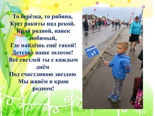 То берёзка, то рябина,
Куст ракиты над рекой.
Край родной, навек
любимый,
Где найдёшь ещё такой!
Детство наше золотое!
Всё светлей ты с каждым
днём
Под счастливою звездою
Мы живём в краю
родном!
 