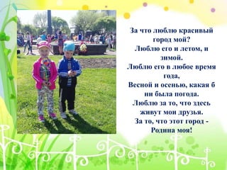 За что люблю красивый
город мой?
Люблю его и летом, и
зимой.
Люблю его в любое время
года,
Весной и осенью, какая б
ни была погода.
Люблю за то, что здесь
живут мои друзья.
За то, что этот город -
Родина моя!
 