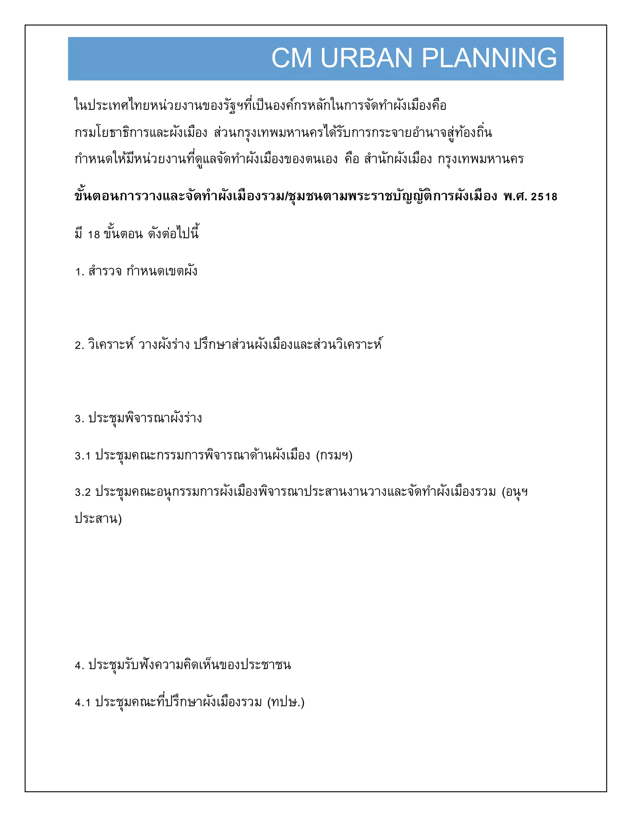 CM URBAN PLANNING
ในประเทศไทยหน่วยงานของรัฐฯที่เป็นองค์กรหลักในการจัดทาผังเมืองคือ
กรมโยธาธิการและผังเมือง ส่วนกรุงเทพมหานครได้รับการกระจายอานาจสู่ท้องถิ่น
กาหนดให้มีหน่วยงานที่ดูแลจัดทาผังเมืองของตนเอง คือ สานักผังเมือง กรุงเทพมหานคร
ขั้นตอนการวางและจัดทาผังเมืองรวม/ชุมชนตามพระราชบัญญัติการผังเมือง พ.ศ. 2518
มี 18 ขั้นตอน ดังต่อไปนี้
1. สารวจ กาหนดเขตผัง
2. วิเคราะห์ วางผังร่าง ปรึกษาส่วนผังเมืองและส่วนวิเคราะห์
3. ประชุมพิจารณาผังร่าง
3.1 ประชุมคณะกรรมการพิจารณาด้านผังเมือง (กรมฯ)
3.2 ประชุมคณะอนุกรรมการผังเมืองพิจารณาประสานงานวางและจัดทาผังเมืองรวม (อนุฯ
ประสาน)
4. ประชุมรับฟังความคิดเห็นของประชาชน
4.1 ประชุมคณะที่ปรึกษาผังเมืองรวม (ทปษ.)
 