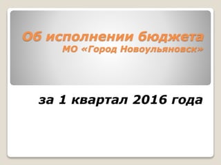 Об исполнении бюджета
МО «Город Новоульяновск»
за 1 квартал 2016 года
 