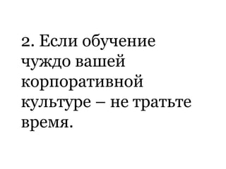 2. Если обучение
чуждо вашей
корпоративной
культуре – не тратьте
время.
 