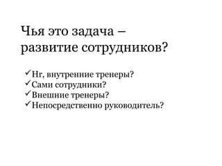 Чья это задача –
развитие сотрудников?
Hr, внутренние тренеры?
Сами сотрудники?
Внешние тренеры?
Непосредственно руководитель?
 