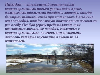 Паводок — интенсивный сравнительно
кратковременный подъем уровня воды в реке,
вызываемый обильными дождями, ливнями, иногда
быстрым таянием снега при оттепелях. В отличие
от половодий, паводки могут повторяться несколько
раз в году. Особую угрозу представляют так
называемые внезапные паводки, связанные с
кратковременными, но очень интенсивными
ливнями, которые случаются и зимой из-за
оттепелей.
 