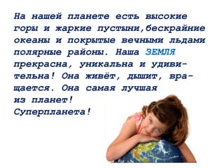 На нашей планете есть высокие
горы и жаркие пустыни,бескрайние
океаны и покрытые вечными льдами
полярные районы. Наша ЗЕМЛЯ
прекрасна, уникальна и удиви-
тельна! Она живёт, дышит, вра-
щается. Она самая лучшая
из планет!
Суперпланета!
 