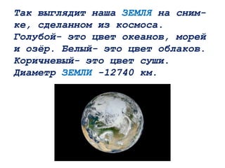 Так выглядит наша ЗЕМЛЯ на сним-
ке, сделанном из космоса.
Голубой- это цвет океанов, морей
и озёр. Белый- это цвет облаков.
Коричневый- это цвет суши.
Диаметр ЗЕМЛИ -12740 км.
 