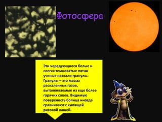 Фотосфера
Эти чередующиеся белые и
слегка темноватые пятна
ученые назвали гранулы.
Гранулы – это массы
раскаленных газов,
выталкиваемые из еще более
горячих слоев. Видимую
поверхность Солнца иногда
сравнивают с кипящей
рисовой кашей.
 