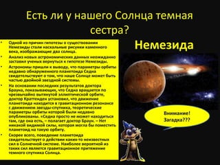Есть ли у нашего Солнца темная
сестра?
• Одной из причин гипотезы о существовании
Немезиды стали наскальные рисунки каменного
века, изображающие два солнца.
• Анализ новых астрономических данных неожиданно
заставил ученых вернуться к гипотезе Немезиды.
• Астрономы пришли к выводу, что параметры орбиты
недавно обнаруженного планетоида Седна
свидетельствуют о том, что наше Солнце может быть
частью двойной звездной системы.
• На основании последних результатов доктора
Брауна, показывающих, что Седна вращается по
чрезвычайно вытянутой эллиптической орбите,
доктор Краттенден установил, что движение
планетоида находится в гравитационном резонансе
с движением звезды-спутника, теоретические
параметры орбиты которой были недавно
опубликованы. «Седна просто не может находиться
там, где она есть, – полагает доктор Браун. – Нет
никакой видимой силы, которая могла бы поместить
планетоид на такую орбиту.
• Скорее всего, поведение планетоида
свидетельствует о действии каких-то неизвестных
сил в Солнечной системе. Наиболее вероятной из
таких сил является гравитационное притяжение
темного спутника Солнца.
Немезида
Внимание!
Загадка???
 
