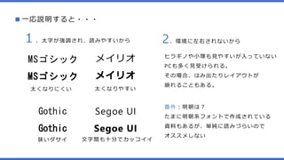 ■一応説明すると・・・
MSゴシック
MSゴシック
メイリオ
メイリオ
１、太字が強調され、読みやすいから
太くなりやすい太くなりにくい
2、環境に左右されないから
ヒラギノや小塚も見やすいが入っていない
PCも多く見受けられる。
その場合、はみ出たりレイアウトが
崩れることもある。
Segoe UI
Segoe UI
Gothic
Gothic
文字間も十分でカッコイイ狭いダサイ
番外：明朝は？
たまに明朝系フォントで作成されている
資料もあるが、単純に読みづらいので
オススメしない
 
