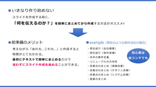 ■いきなり作り始めない
スライドを作成する前に、
「何を伝えるのか？」を簡単にまとめてから作成する方法がオススメ‼
■前準備のメリット
考えながら「あれも…これも…」と作成すると
時間がとてもかかる。
最初にテキストで簡単にまとめるだけで
迷わずにスライド作成を進めることができる。
■example（弊社のような制作会社の場合）
・弊社紹介（会社概要）
・弊社紹介（制作実績）
・本件の要件定義
・リニューアルの方向性
・改善点のまとめ（導線改善）
・改善点のまとめ（デザイン改善）
・改善点のまとめ（システム改善）
・提案のまとめ
初心者は
絵コンテでも
 
