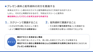 ■プレゼン資料と配布資料の双方を意識する
本来はスクリーン表示のスライドと配布資料は分けて作成するのがベスト
しかし、それだと時間がかかるので、今回はスクリーンと配布の
兼任資料としてバランスを考えながら作成する
１、スクリーンで意識すること
・小さな文字は無いものとして扱う
・よって補足テキストは読まない
２、配布資料で意識すること
・その資料が独り歩きすることを意識する
・口頭説明が必要ない状態まで仕上げる
ポイント
補足テキストを読まない理由
同じ内容であったとしても、言い回しを変えてプレゼンでは発言する
補足テキスト読むと聴講者のほとんどは目線を手元資料に向ける傾向にあるため
プレゼンの質が落ちる
 