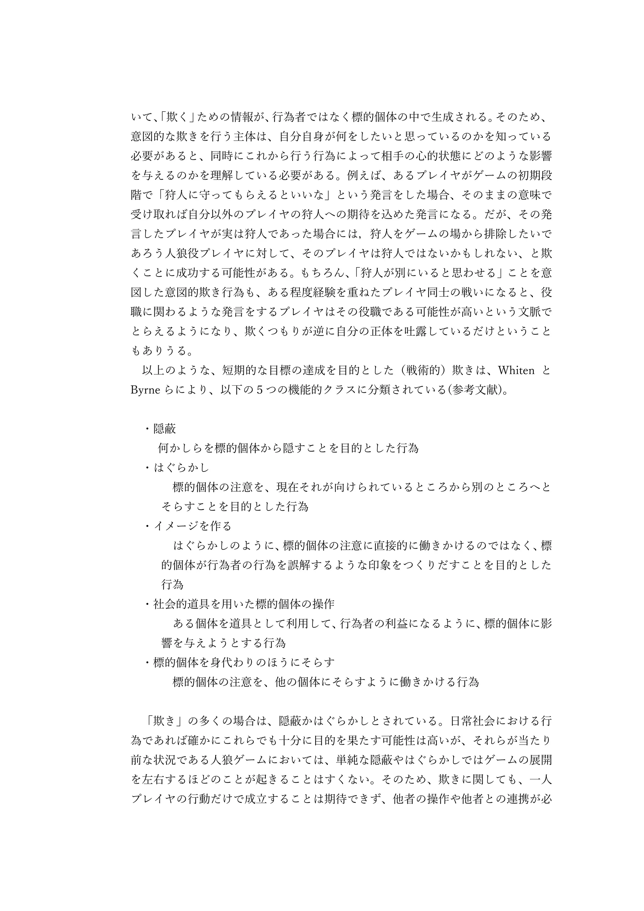 いて、「欺く」ための情報が、行為者ではなく標的個体の中で生成される。そのため、
意図的な欺きを行う主体は、自分自身が何をしたいと思っているのかを知っている
必要があると、同時にこれから行う行為によって相手の心的状態にどのような影響
を与えるのかを理解している必要がある。例えば、あるプレイヤがゲームの初期段
階で「狩人に守ってもらえるといいな」という発言をした場合、そのままの意味で
受け取れば自分以外のプレイヤの狩人への期待を込めた発言になる。だが、その発
言したプレイヤが実は狩人であった場合には，狩人をゲームの場から排除したいで
あろう人狼役プレイヤに対して、そのプレイヤは狩人ではないかもしれない、と欺
くことに成功する可能性がある。もちろん、「狩人が別にいると思わせる」ことを意
図した意図的欺き行為も、ある程度経験を重ねたプレイヤ同士の戦いになると、役
職に関わるような発言をするプレイヤはその役職である可能性が高いという文脈で
とらえるようになり、欺くつもりが逆に自分の正体を吐露しているだけということ
もありうる。
以上のような、短期的な目標の達成を目的とした（戦術的）欺きは、Whiten と
Byrne らにより、以下の５つの機能的クラスに分類されている(参考文献)。
・隠蔽
何かしらを標的個体から隠すことを目的とした行為
・はぐらかし
標的個体の注意を、現在それが向けられているところから別のところへと
そらすことを目的とした行為
・イメージを作る
はぐらかしのように、標的個体の注意に直接的に働きかけるのではなく、標
的個体が行為者の行為を誤解するような印象をつくりだすことを目的とした
行為
・社会的道具を用いた標的個体の操作
ある個体を道具として利用して、行為者の利益になるように、標的個体に影
響を与えようとする行為
・標的個体を身代わりのほうにそらす
標的個体の注意を、他の個体にそらすように働きかける行為
「欺き」の多くの場合は、隠蔽かはぐらかしとされている。日常社会における行
為であれば確かにこれらでも十分に目的を果たす可能性は高いが、それらが当たり
前な状況である人狼ゲームにおいては、単純な隠蔽やはぐらかしではゲームの展開
を左右するほどのことが起きることはすくない。そのため、欺きに関しても、一人
プレイヤの行動だけで成立することは期待できず、他者の操作や他者との連携が必
 