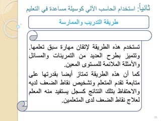 33
‫ثانيا‬:‫التعليم‬ ‫في‬ ‫مساعدة‬ ‫كوسيلة‬ ‫اآللي‬ ‫الحاسب‬ ‫استخدام‬
‫تستخدم‬‫هذه‬‫الطريقة‬‫إلتقان‬‫مهارة‬‫سبق‬‫تعل‬‫مها‬.
‫وتتميز‬‫بطرح‬‫العديد‬‫من‬‫التمرينات‬‫والمسائ‬‫ل‬
‫واألمثلة‬‫المالئمة‬‫للمستوى‬‫المعين‬.
‫كما‬‫أن‬‫هذه‬‫الطريقة‬‫تمتاز‬‫أيضا‬‫بقدرتها‬‫على‬
‫متابعة‬‫تقدم‬‫المتعلم‬‫وتشخيص‬‫نقاط‬‫الضع‬‫ف‬‫لديه‬
‫واالحتفاظ‬‫بتلك‬‫النتائج‬‫كسجل‬‫يستفيد‬‫منه‬‫المعلم‬
‫لعالج‬‫نقاط‬‫الضعف‬‫لدى‬‫المتعلمين‬.
‫والممارسة‬ ‫التدريب‬ ‫طريقة‬
 