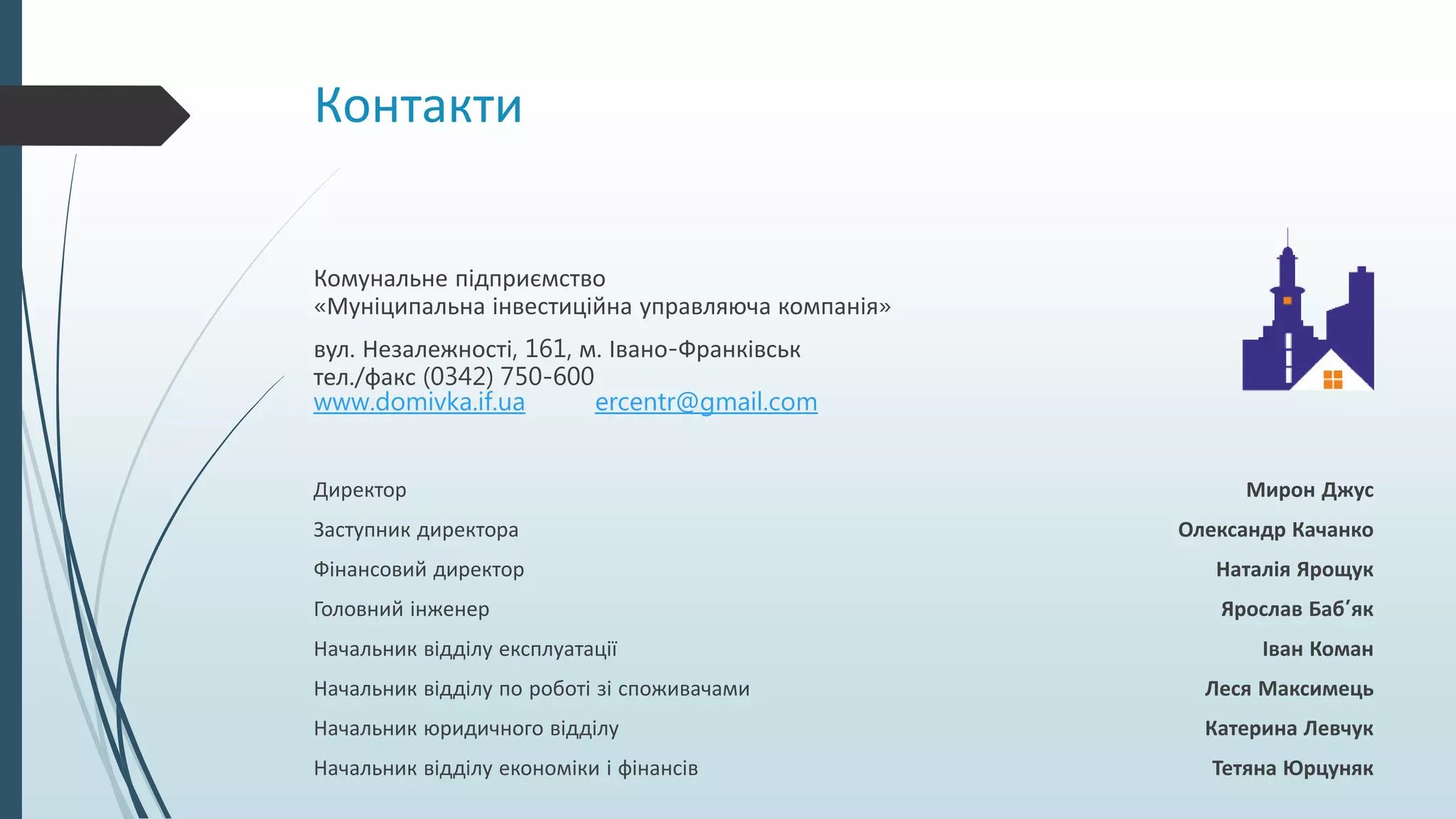 Контакти
Комунальне підприємство
«Муніципальна інвестиційна управляюча компанія»
вул. Незалежності, 161, м. Івано-Франківськ
тел./факс (0342) 750-600
www.domivka.if.ua ercentr@gmail.com
Директор Мирон Джус
Заступник директора Олександр Качанко
Фінансовий директор Наталія Ярощук
Головний інженер Ярослав Баб’як
Начальник відділу експлуатації Іван Коман
Начальник відділу по роботі зі споживачами Леся Максимець
Начальник юридичного відділу Катерина Левчук
Начальник відділу економіки і фінансів Тетяна Юрцуняк
 