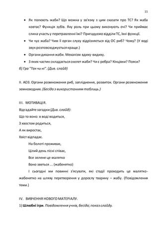 11
 Як полюють жаби? Що можна у зв'язку з цим сказати про ТС? Як жаба
ковтає? Функція зубів. Яку роль при цьому виконують очі? Чи приймає
слина участь у перетравленні їжі? Пригадуємо відділиТС, їхні функції.
 Чи чує жаба? Чим її орган слуху відрізняється від ОС риб? Чому? (У воді
звук розповсюджується краще.)
 Органидихання жаби. Механізм вдиху-видиху.
 З яких частин складається скелет жаби? Чиє ребра? Кінцівки? Пояси?
б) Гра "Так чи ні". (Див. слайд)
ІІ. АОЗ. Органи розмноження риб, запліднення, розвиток. Органи розмноження
земноводних. (Бесіда з використанням таблиць.)
ІІІ. МОТИВАЦІЯ.
Відгадайтезагадки (Див. слайд):
Що то воно: в воді водиться,
З хвостом родиться,
А як виростає,
Хвіст відпадає.
На болоті проживає,
Цілий день пісні співає,
Все зелене це малятко
Воно зветься ... (жабенятко)
І сьогодні ми повинні з'ясувати, які стадії проходить це малятко-
жабенятко на шляху перетворення у дорослу тварину – жабу. (Повідомлення
теми.)
IV. ВИВЧЕННЯ НОВОГО МАТЕРІАЛУ.
1) Шлюбні ігри. Повідомлення учнів, бесіда; показ слайду.
 