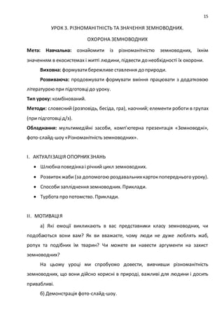 15
УРОК 3. РІЗНОМАНІТНІСТЬ ТА ЗНАЧЕННЯ ЗЕМНОВОДНИХ.
ОХОРОНА ЗЕМНОВОДНИХ
Мета: Навчальна: ознайомити із різноманітністю земноводних, їхнім
значенням в екосистемах і житті людини, підвести до необхідності їх охорони.
Виховна: формуватибережливе ставлення до природи.
Розвиваюча: продовжувати формувати вміння працювати з додатковою
літературою при підготовцідо уроку.
Тип уроку: комбінований.
Методи: словесний (розповідь, бесіда, гра), наочний; елементи роботи в групах
(при підготовцід/з).
Обладнання: мультимедійні засоби, комп’ютерна презентація «Земноводні»,
фото-слайд-шоу «Різноманітність земноводних».
І. АКТУАЛІЗАЦІЯ ОПОРНИХ ЗНАНЬ
 Шлюбна поведінка і річний цикл земноводних.
 Розвиток жаби (за допомогою роздавальнихкарток попереднього уроку).
 Способи запліднення земноводних. Приклади.
 Турбота про потомство. Приклади.
ІІ. МОТИВАЦІЯ
а) Які емоції викликають в вас представники класу земноводних, чи
подобаються вони вам? Як ви вважаєте, чому люди не дуже люблять жаб,
ропух та подібних їм тварин? Чи можете ви навести аргументи на захист
земноводних?
На цьому уроці ми спробуємо довести, вивчивши різноманітність
земноводних, що вони дійсно корисні в природі, важливі для людини і досить
привабливі.
б) Демонстрація фото-слайд-шоу.
 