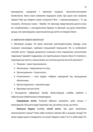 20
(крокодили), швидкими і верткими (ящірки), оманливо-мінливими
(хамелеони). Вони стали символом медицини (змії). Що єднає всіх названих
тварин? Про що говорить назва «плазуни»? (Рос. – пресмыкающиеся.) – Ті, що
плазують. Латинська назва – Reptilia. На прикладі представників даного класу
ми ознайомимось з ускладненнями будови та функцій, що дали можливість
краще, ніж земноводним, пристосуватися до життя на поверхні Землі.
ІІІ. ВИВЧЕННЯ НОВОГО МАТЕРІАЛУ
1. Мозковий штурм. На зміну вологому кам’яновугільному періоду, коли
панували земноводні, прийшов посушливий пермський. Які ж особливості
способу життя і будови дозволили плазунам стати справжніми сухопутними
тваринами? Давайте подумаємо, які пристосування повинні були б з’явитися з
переходом до життя у нових умовах, які системи органів моглиб змінитись?
 Покриви– захист від висихання.
 Органируху – пересуватися по суші.
 Органидихання – тільки легені.
 Розмноження – поза водою, ембріон захищений від висушування
оболонками.
 Органивиділення – економія води.
 Відповідні органичуттів.
2. Розширення інформації. Бесіда, демонстрація слайдів, робота з
підручником ідодатковою літературою.
Середовище життя. Плазунів образно називають «діти сонця». І
невипадково. Більшість видів проживає там, де світить сонце, де тепло.
Зовнішня будова (слайд), спосіб життя. Що дало можливість
пристосуватися краще? Чому жаби полюють ввечері або в дощову погоду? Чи
може ящірка довго знаходитись на сонці? Завдяки чому? Чи п’є жаба воду? Ні,
 