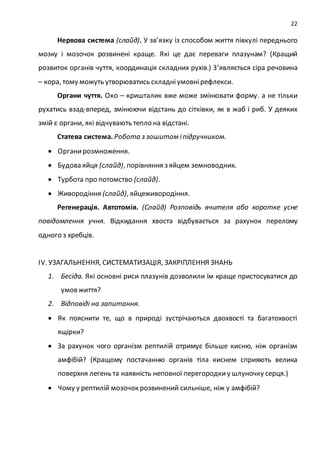 22
Нервова система (слайд). У зв’язку із способом життя півкулі переднього
мозку і мозочок розвинені краще. Які це дає переваги плазунам? (Кращий
розвиток органів чуття, координація складних рухів.) З’являється сіра речовина
– кора, тому можуть утворюватись складніумовнірефлекси.
Органи чуття. Око – кришталик вже може змінювати форму. а не тільки
рухатись взад-вперед, змінюючи відстань до сітківки, як в жаб і риб. У деяких
змій є органи, які відчувають тепло на відстані.
Статева система. Робота з зошитом іпідручником.
 Органирозмноження.
 Будова яйця (слайд), порівняння з яйцем земноводних.
 Турбота про потомство (слайд).
 Живородіння (слайд), яйцеживородіння.
Регенерація. Автотомія. (Слайд) Розповідь вчителя або коротке усне
повідомлення учня. Відкидання хвоста відбувається за рахунок перелому
одного з хребців.
ІV. УЗАГАЛЬНЕННЯ, СИСТЕМАТИЗАЦІЯ, ЗАКРІПЛЕННЯ ЗНАНЬ
1. Бесіда. Які основні риси плазунів дозволили їм краще пристосуватися до
умов життя?
2. Відповіді на запитання.
 Як пояснити те, що в природі зустрічаються двохвості та багатохвості
ящірки?
 За рахунок чого організм рептилій отримує більше кисню, ніж організм
амфібій? (Кращому постачанню органів тіла киснем сприяють велика
поверхня легень та наявність неповної перегородкиу шлуночку серця.)
 Чому у рептилій мозочок розвинений сильніше, ніж у амфібій?
 