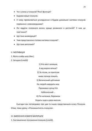 24
 Чи є слина у плазунів? Яка її функція?
 Будова серця плазунів.
 У чому проявляються ускладнення в будові дихальної системи плазунів
порівняно з земноводними?
 Які відділи головного мозку краще розвинені в рептилій? З чим це
пов’язане?
 Що таке акомодація?
 Чим представлена статева система плазунів?
 Що таке автотомія?
ІІ. МОТИВАЦІЯ
1. Фото-слайд-шоу (4хв.)
2. Загадки (слайд)
1) Хто хвіст залишає,
А від ворога втікає?
2) За лісом, за пралісом
жива палиця лежить.
3) Величезний цей хижак
На людей наводить жах.
Проживає в річці Ніл
Небезпечний …
4) По калюжах, бережках
Ходить чудо в двох мисках.
Сьогодні ми поговоримо про цих та інших представників класу Плазуни.
Отже, тема уроку: «Різноманітність плазунів».
ІІІ. ВИВЧЕННЯ НОВОГО МАТЕРІАЛУ
1. Систематичне положення плазунів (слайд).
 