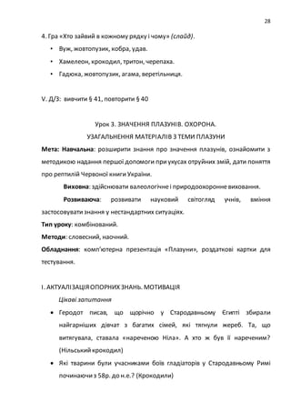 28
4. Гра «Хто зайвий в кожному рядку і чому» (слайд).
• Вуж, жовтопузик, кобра, удав.
• Хамелеон, крокодил, тритон, черепаха.
• Гадюка, жовтопузик, агама, веретільниця.
V. Д/З: вивчити § 41, повторити § 40
Урок 3. ЗНАЧЕННЯ ПЛАЗУНІВ. ОХОРОНА.
УЗАГАЛЬНЕННЯ МАТЕРІАЛІВ З ТЕМИ ПЛАЗУНИ
Мета: Навчальна: розширити знання про значення плазунів, ознайомити з
методикою надання першої допомоги приукусах отруйних змій, дати поняття
про рептилій Червоної книги України.
Виховна: здійснювати валеологічнеі природоохоронневиховання.
Розвиваюча: розвивати науковий світогляд учнів, вміння
застосовуватизнання у нестандартних ситуаціях.
Тип уроку: комбінований.
Методи: словесний, наочний.
Обладнання: комп’ютерна презентація «Плазуни», роздаткові картки для
тестування.
І. АКТУАЛІЗАЦІЯОПОРНИХ ЗНАНЬ. МОТИВАЦІЯ
Цікаві запитання
 Геродот писав, що щорічно у Стародавньому Єгипті збирали
найгарніших дівчат з багатих сімей, які тягнули жереб. Та, що
витягувала, ставала «нареченою Ніла». А хто ж був її нареченим?
(Нільськийкрокодил)
 Які тварини були учасниками боїв гладіаторів у Стародавньому Римі
починаючиз 58р. до н.е.? (Крокодили)
 