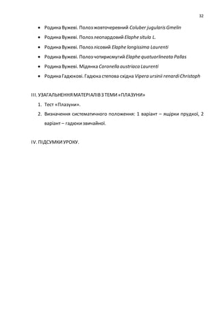 32
 Родина Вужеві. Полоз жовточеревний Coluber jugularisGmelin
 Родина Вужеві. Полоз леопардовий Elaphe situla L.
 Родина Вужеві. Полоз лісовий Elaphe longissima Laurenti
 Родина Вужеві. Полоз чотирисмугий Elaphe quatuorlineata Pallas
 Родина Вужеві. Мідянка Coronella austriaca Laurenti
 Родина Гадюкові. Гадюка степова східна Vipera ursinii renardiChristoph
ІІІ. УЗАГАЛЬНЕННЯМАТЕРІАЛІВЗ ТЕМИ«ПЛАЗУНИ»
1. Тест «Плазуни».
2. Визначення систематичного положення: 1 варіант – ящірки прудкої, 2
варіант – гадюкизвичайної.
ІV. ПІДСУМКИУРОКУ.
 