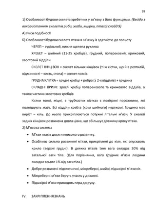 38
1) Особливості будови скелета хребетних у зв’язку з його функціями. (Бесіда з
використанням скелетів риби, жаби, ящірки, птаха; слайд 9)
А) Риси подібності
Б) Особливостібудовискелета птаха в зв’язку із здатністю до польоту
ЧЕРЕП – суцільний, нижня щелепа рухлива
ХРЕБЕТ – шийний (11-25 хребців), грудний, поперековий, крижовий,
хвостовий відділи
СКЕЛЕТ КІНЦІВОК = скелет вільних кінцівок (ті ж кістки, що й в рептилій,
відмінності – кисть, стопа) + скелет поясів
ГРУДНА КЛІТКА = грудніхребці + ребра (з 2-хвідділів) + грудина
СКЛАДНІ КРИЖІ: зрослі хребці поперекового та крижового відділів, а
також частина хвостових хребців
Кістки тонкі, міцні, в трубчастих кістках є повітряні порожнини, які
полегшують масу. Всі відділи хребта (крім шийного) нерухомі. Грудина має
виріст – кіль. До нього прикріплюються потужні літальні м’язи. У скелеті
задніх кінцівок розвинена довга цівка, що збільшуєдовжину кроку птаха.
2) М’язова система
 М’язи птахів досягливисокого розвитку.
 Особливо сильно розвинені м’язи, прикріплені до кіля, які опускають
крило (верхні грудні). В деяких птахів їхня вага складає 30% від
загальної ваги тіла. (Для порівняння, вага грудних м’язів людини
складаєвсього 1% від вагитіла.)
 Добре розвинені підключичні, міжреберні, шийні, підшкірні м’язиніг.
 Міжреберні м’язиберуть участь у диханні.
 Підшкірнім’язи приводять пера до руху.
ІV. ЗАКРІПЛЕННЯЗНАНЬ
 