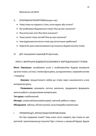 39
Виконання л/р №14
V. ОПЕРУВАННЯ ПОНЯТТЯМИ (якщо єчас)
 Чому птахи не падають з гілок, колисидять або сплять?
 Які особливостібудовикисті птаха? Яке це має значення?
 Яка кістка має кіль? Яке його значення?
 Чому скелет птаха легкий? Якеце має значення?
 Чим відрізняються кістки птахів від кісток інших хребетних?
 Перелічіть риси пристосованості до польоту в будові скелету птахів.
VІ. Д/З: опрацювати параграф 42 (до кінця).
УРОК 3. ВНУТРІШНЯ БУДОВА Й ОСОБЛИВОСТІ ЖИТТЄДІЯЛЬНОСТІ ПТАХІВ
Мета: Навчальна: ознайомити учнів з особливостями будови внутрішніх
органів птахів у зв’язку з їхніми функціями, ускладненнями у нервовій системі
і поведінці.
Виховна: прищеплювати любов до птахів через зацікавленість учнів
матеріалом уроку.
Розвиваюча: розвивати логічне мислення, продовжити формувати
вміння роботи з роздатковимиматеріалами.
Тип уроку: комбінований.
Методи: словесний(мозковийштурм), наочний, робота у парах.
Обладнання: таблиці, об’ємні муляжі, мультимедійна презентація.
І. ПЕРЕВІРКА Д/З. АКТУАЛІЗАЦІЯ ОПОРНИХ ЗНАНЬ
Хто був предками птахів? Чому вчені часто говорять про птахів як про
рептилій, пристосованих до польоту? Що є спільне у зовнішній будові, будові
 