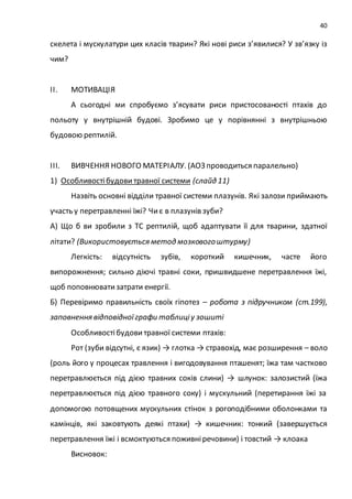 40
скелета і мускулатури цих класів тварин? Які нові риси з’явилися? У зв’язку із
чим?
ІІ. МОТИВАЦІЯ
А сьогодні ми спробуємо з’ясувати риси пристосованості птахів до
польоту у внутрішній будові. Зробимо це у порівнянні з внутрішньою
будовою рептилій.
ІІІ. ВИВЧЕННЯ НОВОГО МАТЕРІАЛУ. (АОЗ проводиться паралельно)
1) Особливостібудови травної системи (слайд 11)
Назвіть основні відділи травної системи плазунів. Які залози приймають
участь у перетравленні їжі? Чиє в плазунів зуби?
А) Що б ви зробили з ТС рептилій, щоб адаптувати її для тварини, здатної
літати? (Використовується метод мозковогоштурму)
Легкість: відсутність зубів, короткий кишечник, часте його
випорожнення; сильно діючі травні соки, пришвидшене перетравлення їжі,
щоб поповнюватизатрати енергії.
Б) Перевіримо правильність своїх гіпотез – робота з підручником (ст.199),
заповнення відповідноїграфи таблиціу зошиті
Особливостібудовитравної системи птахів:
Рот (зуби відсутні, є язик) → глотка → стравохід, має розширення – воло
(роль його у процесах травлення і вигодовування пташенят; їжа там частково
перетравлюється під дією травних соків слини) → шлунок: залозистий (їжа
перетравлюється під дією травного соку) і мускульний (перетирання їжі за
допомогою потовщених мускульних стінок з рогоподібними оболонками та
камінців, які заковтують деякі птахи) → кишечник: тонкий (завершується
перетравлення їжі і всмоктуються поживніречовини) і товстий → клоака
Висновок:
 