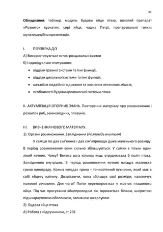 43
Обладнання: таблиці, модель будови яйця птаха, вологий препарат
«Розвиток курчати», сирі яйця, чашка Петрі, препарувальні голки;
мультимедійна презентація.
І. ПЕРЕВІРКА Д/З
А) Використовуються готовіроздавальнікартки
Б) Індивідуальнеопитування:
 відділитравної системи та їхні функції;
 відділи дихальноїсистеми та їхні функції;
 механізм подвійного дихання та значення легеневих мішків;
 особливості будовикровоносноїсистеми птаха.
ІІ. АКТУАЛІЗАЦІЯ ОПОРНИХ ЗНАНЬ. Повторення матеріалу про розмноження і
розвиток риб, земноводних, плазунів.
ІІІ. ВИВЧЕННЯ НОВОГО МАТЕРІАЛУ.
1) Органирозмноження. Запліднення (Розповідь вчителя)
У самців по два сім’яника і два сім’япроводи дуже маленького розміру.
В період розмноження вони сильно збільшуються. У самки є тільки один
лівий яєчник. Чому? Велика вага кількох яєць утруднювала б політ птаха.
Запліднення внутрішнє. В період розмноження яєчник нагадує маленьке
гроно винограду. Кожна «ягода» грона – тонкостінний пухирчик, який має в
собі яйцеву клітину. Дозріваючи, вона збільшує свої розміри, накопичує
поживні речовини. Для чого? Потім перетворюється у жовток пташиного
яйця. Під час просування яйцепроводом він вкривається білком, шкірястою
підшкарлуповою оболонкою,вапняною шкарлупою.
2) Будова яйця птаха
А) Робота з підручником, ст.201
 