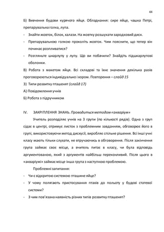 44
Б) Вивчення будови курячого яйця. Обладнання: сире яйце, чашка Петрі,
препарувальна голка, лупа.
- Знайти жовток, білок, халази. На жовтку розшукатизародковийдиск.
- Препарувальною голкою проколіть жовток. Чим пояснити, що тепер він
починає розпливатися?
- Розгляньте шкарлупу у лупу. Що ви побачили? Знайдіть підшкарлупові
оболонки.
В) Робота з макетом яйця. Всі складові та їхнє значення декілька разів
проговорюються індивідуально іхором. Повторення – слайд 15
3) Типи розвитку пташенят (слайд 17)
А) Повідомлення учнів
Б) Робота з підручником
IV. ЗАКРІПЛЕННЯ ЗНАНЬ. Проводиться методом«акваріум»
Учитель розподіляє учнів на 3 групи (по кількості рядів). Одна з груп
сідає в центрі, отримує листок з проблемним завданням, обговорює його в
групі, використовуючи метод дискусії, виробляє спільне рішення. Всі інші учні
класу мають тільки слухати, не втручаючись в обговорення. Після закінчення
група займає своє місце, а вчитель питає в класу, чи була відповідь
аргументованою, який з аргументів найбільш переконливий. Після цього в
«акваріумі» займаємісце інша група з наступною проблемою.
Проблемнізапитання:
- Чи є відкритою системою пташине яйце?
- У чому полягають пристосування птахів до польоту у будові статевої
системи?
- З чим пов’язана наявність різних типів розвитку пташенят?
 