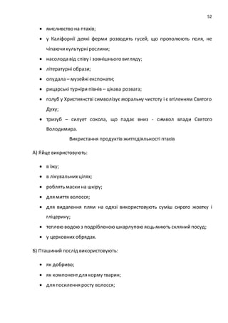 52
 мисливство на птахів;
 у Каліфорнії деякі ферми розводять гусей, що прополюють поля, не
чіпаючикультурнірослини;
 насолода від співу і зовнішнього вигляду;
 літературні образи;
 опудала – музейніекспонати;
 рицарські турніри півнів – цікава розвага;
 голуб у Християнстві символізує моральну чистоту і є втіленням Святого
Духу;
 тризуб – силует сокола, що падає вниз - символ влади Святого
Володимира.
Викристання продуктів життєдіяльності птахів
А) Яйце викристовують:
 в їжу;
 в лікувальнихцілях;
 роблять маски на шкіру;
 для миття волосся;
 для видалення плям на одязі використовують суміш сирого жовтку і
гліцерину;
 теплою водою з подрібленою шкарлупою яєць миють склянийпосуд;
 у церковних обрядах.
Б) Пташиний послід використовують:
 як добриво;
 як компонентдля корму тварин;
 для посилення росту волосся;
 