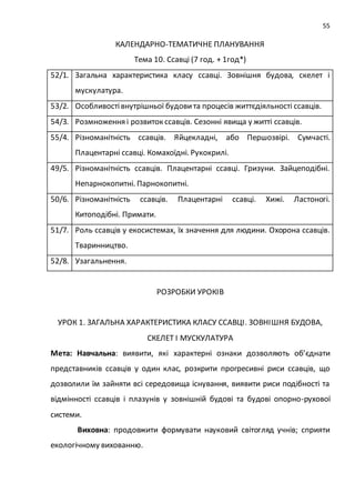55
КАЛЕНДАРНО-ТЕМАТИЧНЕ ПЛАНУВАННЯ
Тема 10. Ссавці (7 год. + 1год*)
52/1. Загальна характеристика класу ссавці. Зовнішня будова, скелет і
мускулатура.
53/2. Особливостівнутрішньої будовита процесів життєдіяльності ссавців.
54/3. Розмноження і розвиток ссавців. Сезонні явища у житті ссавців.
55/4. Різноманітність ссавців. Яйцекладні, або Першозвірі. Сумчасті.
Плацентарні ссавці. Комахоїдні. Рукокрилі.
49/5. Різноманітність ссавців. Плацентарні ссавці. Гризуни. Зайцеподібні.
Непарнокопитні. Парнокопитні.
50/6. Різноманітність ссавців. Плацентарні ссавці. Хижі. Ластоногі.
Китоподібні. Примати.
51/7. Роль ссавців у екосистемах, їх значення для людини. Охорона ссавців.
Тваринництво.
52/8. Узагальнення.
РОЗРОБКИ УРОКІВ
УРОК 1. ЗАГАЛЬНА ХАРАКТЕРИСТИКА КЛАСУ ССАВЦІ. ЗОВНІШНЯ БУДОВА,
СКЕЛЕТ І МУСКУЛАТУРА
Мета: Навчальна: виявити, які характерні ознаки дозволяють об’єднати
представників ссавців у один клас, розкрити прогресивні риси ссавців, що
дозволили їм зайняти всі середовища існування, виявити риси подібності та
відмінності ссавців і плазунів у зовнішній будові та будові опорно-рухової
системи.
Виховна: продовжити формувати науковий світогляд учнів; сприяти
екологічному вихованню.
 