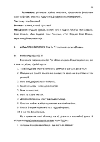 56
Розвиваюча: розвивати логічне мислення, продовжити формувати
навички роботи з текстом підручника, роздатковимиматеріалами.
Тип уроку: комбінований.
Методи: словесні, наочні, практичні.
Обладнання: опудала ссавців, скелети кота і ящірки, таблиці «Тип Хордові.
Клас Ссавці», «Тип Хордові. Клас Плазуни», «Тип Хордові. Клас Птахи»,
мультимедійна презентація.
І. АКТУАЛІЗАЦІЯ ОПОРНИХ ЗНАНЬ. Тестування з теми «Птахи».
ІІ. МОТИВАЦІЯ (Слайд 2)
Розгляньте тварин на слайді. Гра «Вірю-не вірю». Якщо твердження, яке
я зачитаю, вірне, підніміть руки.
1. Тварини даного класу з’явилися на Землі 160-170млн. років тому.
2. Походження їхнього волосяного покриву те саме, що й рогових лусок
рептилій.
3. Вони вигодовують малятмолоком.
4. Молочнізалози – видозмінені потові.
5. Вони теплокровні.
6. Вони не мають клоаки.
7. Деякі представники класу відкладають яйця.
8. Кількість шийних хребців однакова в жирафа і полівки.
9. В них є 2 окремі поржнини тіла: грудна ічеревна.
10. В них теж буваєлинька.
Ну а правильні ваші відповіді чи ні, дізнаєтесь наприкінці уроку. А
основними проблемнимизапитаннями уроку будуть:
 За якими ознакамицих тварин відносять до ссавців?
 