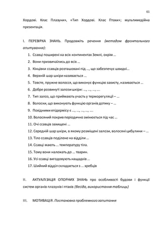 61
Хордові. Клас Плазуни», «Тип Хордові. Клас Птахи»; мультимедійна
презентація.
І. ПЕРЕВІРКА ЗНАНЬ. Продовжіть речення (методом фронтального
опитування):
1. Ссавці поширені на всіх континентах Землі, окрім …
2. Вони призвичаїлись до всіх …
3. Кінцівки ссавців розташовані під …, що забезпечує швидкі…
4. Верхній шар шкіриназивається …
5. Товсте, пружне волосся, що виконує функцію захисту, називається …
6. Добре розвинуті залозишкіри: …, …, …, ….
7. Тип залоз, що приймають участь у терморегуляції – …
8. Волоски, що виконують функцію органів дотику – …
9. Похіднимиепідермісу є …, …, …, …, ….
10. Волосяний покрив періодично змінюється під час …
11. Очі ссавців захищені …
12. Середній шар шкіри, в якому розміщені залози, волосяніцибулини – …
13. Тіло ссавців поділене на відділи…
14. Ссавці мають ... температуру тіла.
15. Тому вони належать до … тварин.
16. Усі ссавці вигодовують нащадків …
17. Шийний відділ складається з … хребців
ІІ. АКТУАЛІЗАЦІЯ ОПОРНИХ ЗНАНЬ про особливості будови і функції
систем органів плазунів і птахів (бесіда, використання таблиць)
ІІІ. МОТИВАЦІЯ. Постановка проблемногозапитання
 