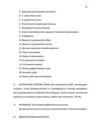 66
3. Зовнішній шар покривів зроговілий.
4. У шкірі немає залоз.
5. У шкірі багато залоз.
6. Розмножуються відкладаннямяєць.
7. Вигодовують малятмолоком.
8. Немає перегородкиміж грудною ічеревною порожнинами.
9. Є діафрагма.
10. Дихають за допомогою зябер.
11. Дихають за допомогою легенів.
12. Для них характерне подвійнедихання.
13. Серце трикамерне.
14. Серце чотирикамерне.
15. Холоднокровнітварини.
16. Теплокровнітварини.
17. Мають диференційовані зуби.
18. Не мають зубів.
19. Мають зубиоднаковоїбудови.
ІІ. АКТУАЛІЗАЦІЯ ОПОРНИХ ЗНАНЬ про розмноження риб, земноводних,
плазунів і птахів (роздільностатеві чи гермафродити; статевий диморфізм;
органи розмноження, особливості їхньої будови; статеві клітини; запліднення
зовнішнє чи внутрішнє; сезонні явища; турбота про потомство) – бесіда.
ІІІ. МОТИВАЦІЯ. Постановка проблемногозапитання.
Які прогресивніознаки, пов’язані з розмноженням, з’явилися у ссавців?
ІV. ВИВЧЕННЯ НОВОГО МАТЕРІАЛУ
 
