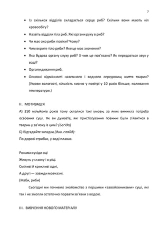 7
 Із скількох відділів складається серце риб? Скільки вони мають кіл
кровообігу?
 Назвіть відділитіла риб. Які органируху в риб?
 Чи має око риби повіки? Чому?
 Чим вкрите тіло риби? Якеце має значення?
 Яка будова органу слуху риб? З чим це пов'язано? Як передається звук у
воді?
 Органидихання риб.
 Основні відмінності наземного і водного середовищ життя тварин?
(Умови вологості, кількість кисню у повітрі у 10 разів більше, коливання
температури.)
ІІ. МОТИВАЦІЯ
А) 350 мільйонів років тому склалися такі умови, за яких виникла потреба
освоєння суші. Як ви думаєте, які пристосування повинні були з’явитися в
тварин у зв’язку із цим? (Бесіда)
Б) Відгадайтезагадки (див. слайд):
По дорозістрибає, у воді плаває.
Рокамисусідиоці
Живуть у ставку і в ріці.
Сміливі й крикливі одні,
А другі— завждимовчазні.
(Жаби, риби)
Сьогодні ми почнемо знайомство з першими «завойовниками» суші, які
так і не змоглиостаточно порватизв’язки з водою.
ІІІ. ВИВЧЕННЯ НОВОГО МАТЕРІАЛУ
 
