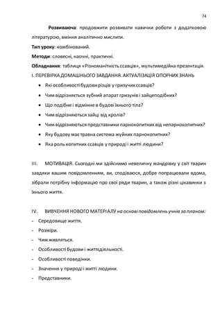 74
Розвиваюча: продовжити розвивати навички роботи з додатковою
літературою, вміння аналітично мислити.
Тип уроку: комбінований.
Методи: словесні, наочні, практичні.
Обладнання: таблиця «Різноманітність ссавців», мультимедійна презентація.
І. ПЕРЕВІРКА ДОМАШНЬОГО ЗАВДАННЯ. АКТУАЛІЗАЦІЯ ОПОРНИХ ЗНАНЬ
 Які особливостібудовирізців у гризучихссавців?
 Чим відрізняється зубний апарат гризунів і зайцеподібних?
 Що подібнеі відмінне в будовіїхнього тіла?
 Чим відрізняються зайці від кролів?
 Чим відрізняються представники парнокопитнихвід непарнокопитних?
 Яку будову маєтравна система жуйних парнокопитних?
 Яка роль копитних ссавців у природіі житті людини?
ІІІ. МОТИВАЦІЯ. Сьогодні ми здійснимо невеличку мандрівку у світ тварин
завдяки вашим повідомленням, ви, сподіваюся, добре попрацювали вдома,
зібрали потрібну інформацію про свої ряди тварин, а також різні цікавинки з
їхнього життя.
ІV. ВИВЧЕННЯ НОВОГО МАТЕРІАЛУ на основіповідомлень учнів за планом:
- Середовище життя.
- Розміри.
- Чим живляться.
- Особливостібудови і життєдіяльності.
- Особливостіповедінки.
- Значення у природіі житті людини.
- Представники.
 