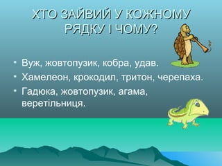 ХТО ЗАЙВИЙ У КОЖНОМУХТО ЗАЙВИЙ У КОЖНОМУ
РЯДКУ І ЧОМУ?РЯДКУ І ЧОМУ?
• Вуж, жовтопузик, кобра, удав.
• Хамелеон, крокодил, тритон, черепаха.
• Гадюка, жовтопузик, агама,
веретільниця.
 