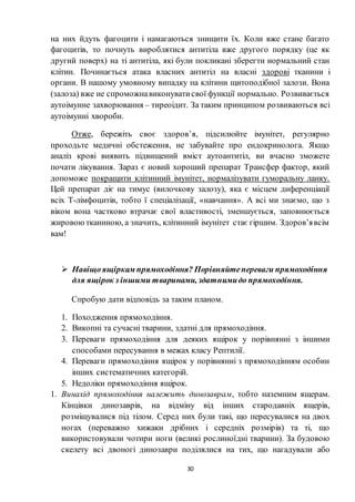 30
на них йдуть фагоцити і намагаються знищити їх. Коли вже стане багато
фагоцитів, то почнуть вироблятися антитіла вже другого порядку (це як
другий поверх) на ті антитіла, які були покликані зберегти нормальний стан
клітин. Починається атака власних антитіл на власні здорові тканини і
органи. В нашому умовному випадку на клітини щитоподібної залози. Вона
(залоза) вже не спроможнавиконуватисвої функції нормально. Розвивається
аутоімунне захворювання – тиреоідит. За таким принципом розвиваються всі
аутоімунні хвороби.
Отже, бережіть своє здоров’я, підсилюйте імунітет, регулярно
проходьте медичні обстеження, не забувайте про ендокринолога. Якщо
аналіз крові виявить підвищений вміст аутоантитіл, ви вчасно зможете
почати лікування. Зараз є новий хороший препарат Трансфер фактор, який
допоможе покращити клітинний імунітет, нормалізувати гуморальну ланку.
Цей препарат діє на тимус (вилочкову залозу), яка є місцем диференціації
всіх Т-лімфоцитів, тобто ї спеціалізації, «навчання». А всі ми знаємо, що з
віком вона частково втрачає свої властивості, зменшується, заповнюється
жировоютканиною, а значить, клітинний імунітет стає гіршим. Здоров’явсім
вам!
 Навіщоящіркам прямоходіння? Порівняйтепереваги прямоходіння
для ящірок з іншими тваринами, здатнимидо прямоходіння.
Спробую дати відповідь за таким планом.
1. Походження прямоходіння.
2. Викопні та сучасні тварини, здатні для прямоходіння.
3. Переваги прямоходіння для деяких ящірок у порівнянні з іншими
способами пересування в межах класу Рептилії.
4. Переваги прямоходіння ящірок у порівнянні з прямоходінням особин
інших систематичних категорій.
5. Недоліки прямоходіння ящірок.
1. Винахід прямоходіння належить динозаврам, тобто наземним ящерам.
Кінцівки динозаврів, на відміну від інших стародавніх ящерів,
розміщувалися під тілом. Серед них були такі, що пересувалися на двох
ногах (переважно хижаки дрібних і середніх розмірів) та ті, що
використовували чотири ноги (великі рослиноїдні тварини). За будовою
скелету всі двоногі динозаври поділялися на тих, що нагадували або
 