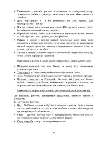 40
 Радіоактивне ураження рослин проявляється в гальмуванні росту,
зниженні врожайності, репродуктивної якості насіння. Може викликати
загибель.
 Доза опромінення в 10 Гр смертельна для всіх ссавців. Для
мікроорганізмів – 106 Гр.
 При нагромадженні в клітинах ушкоджень ДНК організм швидше старіє
(за найпоширенішою гіпотезою старіння).
 Опромінені клітини, навіть коли відбувається відновлення клітин, тканин
та їхніх функцій, гинуть раніше, ніж неопромінені.
 Радіація є однією з причин мутацій (генетичних змін), якщо вони
виникають у соматичних клітинах, то це може призвести до ушкодження
функцій одного організму, викликати захворювання, сприяти розвитку
пухлин, призвести до загибелі.
 Мутації в статевих клітинах сприяють виникненню генетичного вантажу,
тобто можуть передатися нащадкам.
Радіостійкість рослин в межах однієї систематичної групи залежить від:
 Щільності популяції, чим вона більше, ти меншу дозу опромінення
отримають рослини.
 Типу ґрунту, на чорноземах радіоактивне забруднення менше.
 Віку. Радіоактивні речовини здатні накопичуватись у надземних органах.
 Видових і сортових особливостей. Рослини, які утримують більше
кальцію, накопичують більше радіоактивного стронцію, а рослини, що
відрізняються високим вмістом калію, накопичують більше цезію.
Радіостійкість тварин в межах однієї систематичної групи залежить від:
А) Зовнішніх факторів: температури середовища, наявності кисню в
атмосфері.
Б) Внутрішніх факторів:
 Віку. Найбільш чутливі ембріони і новонароджені (в їхніх клітинах
частіше здійснюються поділи), а також особини похилого віку (порушені
процеси репарації – відновлення).
 Статі – особини жіночої статі є радіостійкішими. Чоловічий гормон
тестостерон збільшує смертність опромінених тварин.
 Стану здоров’я – хворі тварини радіочутливіші.
 